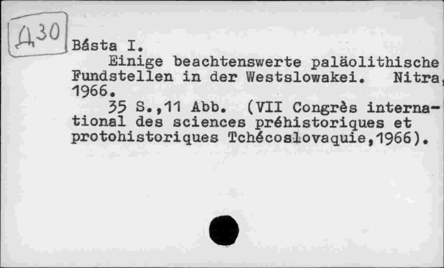 ﻿(A^^Bästa I.
Einige beachtenswerte paläolithische Fundstellen in der Westslowakei. Nitra 1966.
55 S.,11 Abb. (VII Congrès international des sciences préhistoriques et protohistoriques Tchécoslovaquie,1966)•